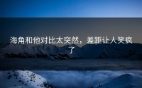 海角和他对比太突然，差距让人笑疯了