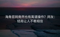 海角官网竟然也有离谱操作？网友：结局让人不敢相信