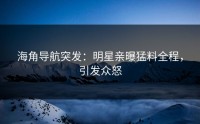 海角导航突发：明星亲曝猛料全程，引发众怒