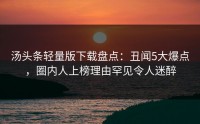 汤头条轻量版下载盘点：丑闻5大爆点，圈内人上榜理由罕见令人迷醉