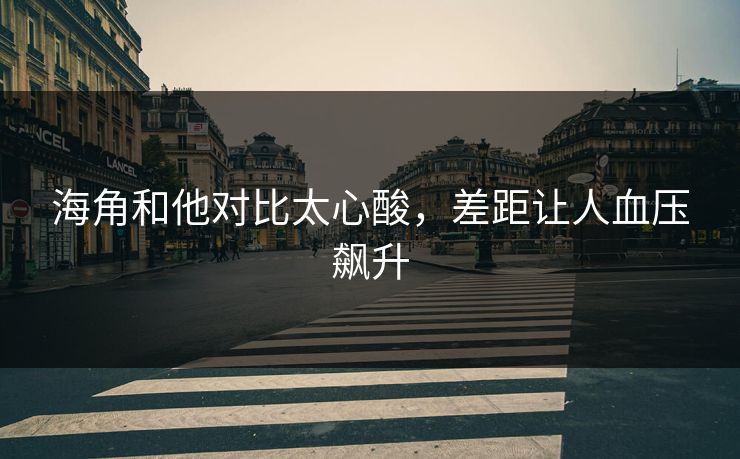 海角和他对比太心酸，差距让人血压飙升
