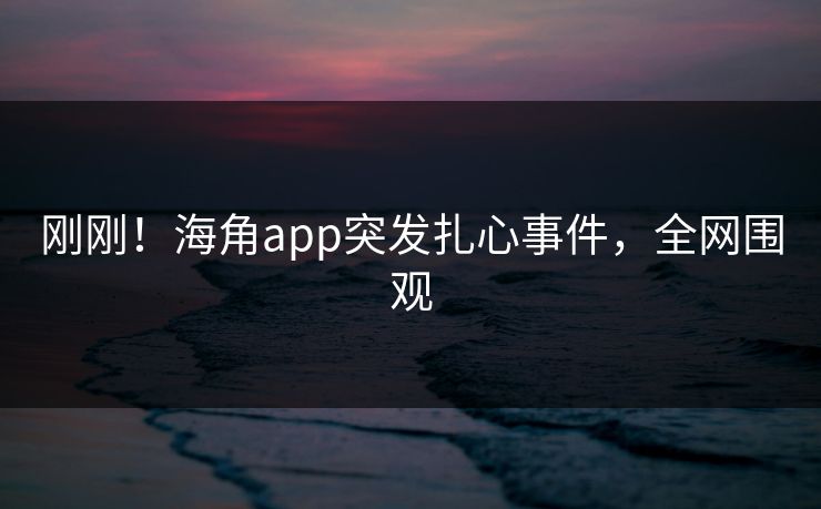 刚刚！海角app突发扎心事件，全网围观