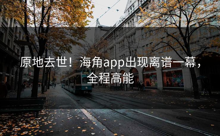 原地去世！海角app出现离谱一幕，全程高能