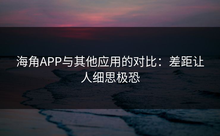 海角APP与其他应用的对比：差距让人细思极恐
