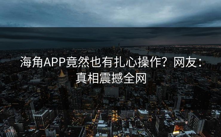 海角APP竟然也有扎心操作？网友：真相震撼全网