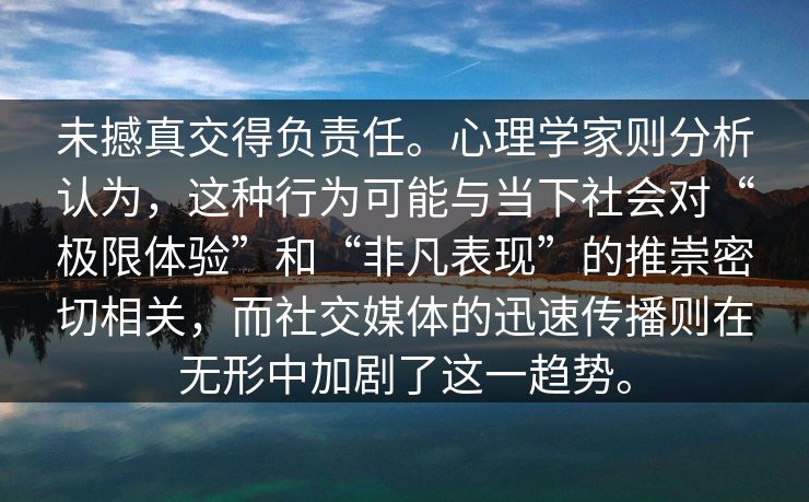 未撼真交得负责任。心理学家则分析认为，这种行为可能与当下社会对“极限体验”和“非凡表现”的推崇密切相关，而社交媒体的迅速传播则在无形中加剧了这一趋势。