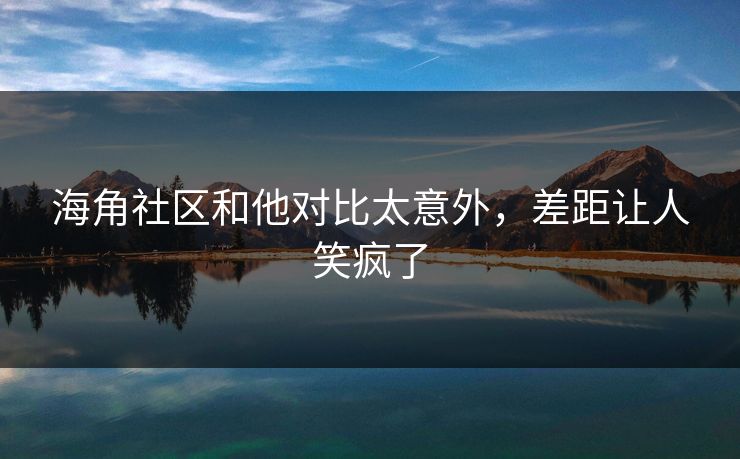 海角社区和他对比太意外，差距让人笑疯了