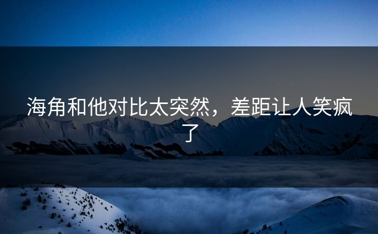 海角和他对比太突然，差距让人笑疯了