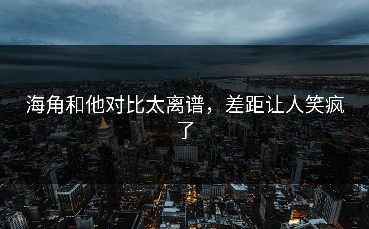 海角和他对比太离谱，差距让人笑疯了