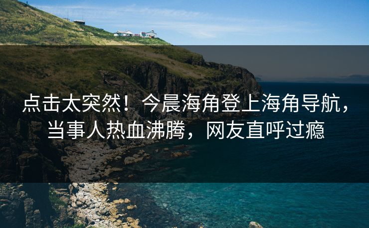 点击太突然！今晨海角登上海角导航，当事人热血沸腾，网友直呼过瘾
