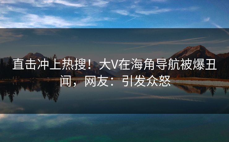 直击冲上热搜！大V在海角导航被爆丑闻，网友：引发众怒
