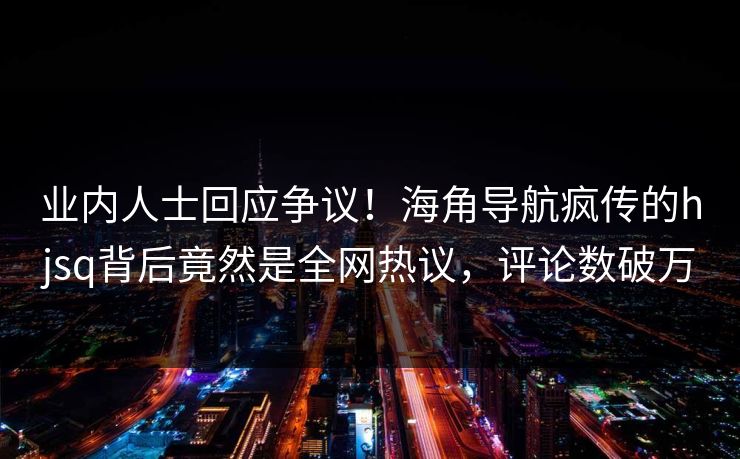 业内人士回应争议！海角导航疯传的hjsq背后竟然是全网热议，评论数破万