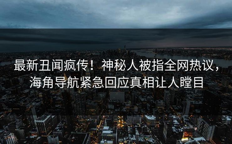 最新丑闻疯传！神秘人被指全网热议，海角导航紧急回应真相让人瞠目