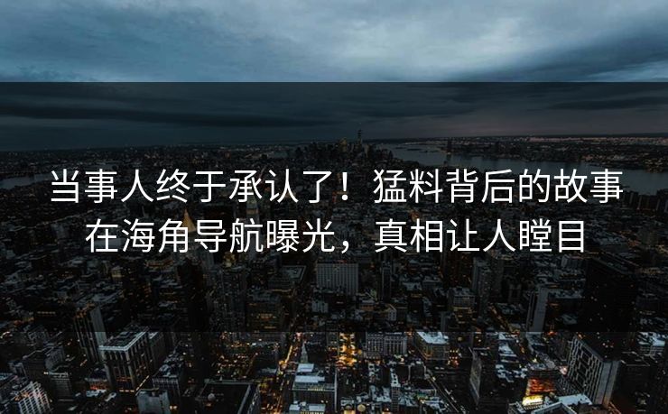 当事人终于承认了！猛料背后的故事在海角导航曝光，真相让人瞠目