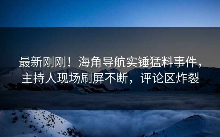 最新刚刚！海角导航实锤猛料事件，主持人现场刷屏不断，评论区炸裂