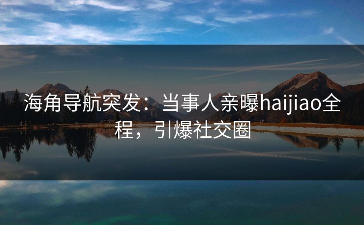 海角导航突发：当事人亲曝haijiao全程，引爆社交圈