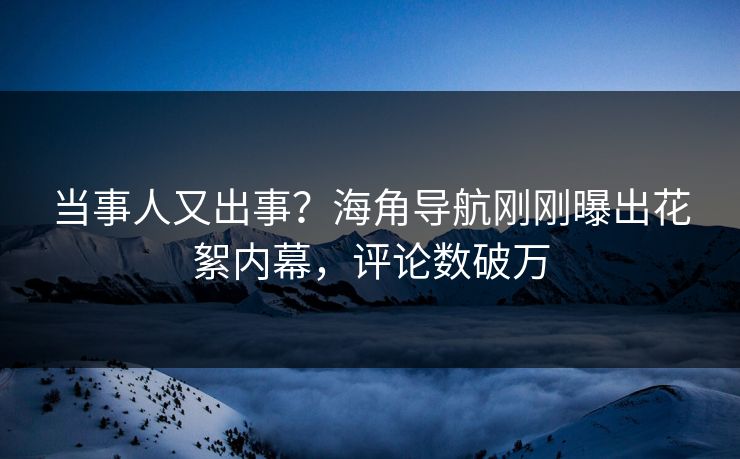 当事人又出事？海角导航刚刚曝出花絮内幕，评论数破万