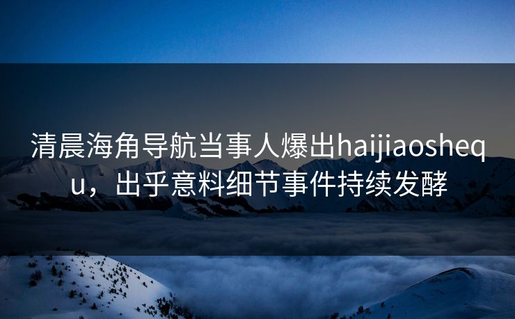 清晨海角导航当事人爆出haijiaoshequ，出乎意料细节事件持续发酵