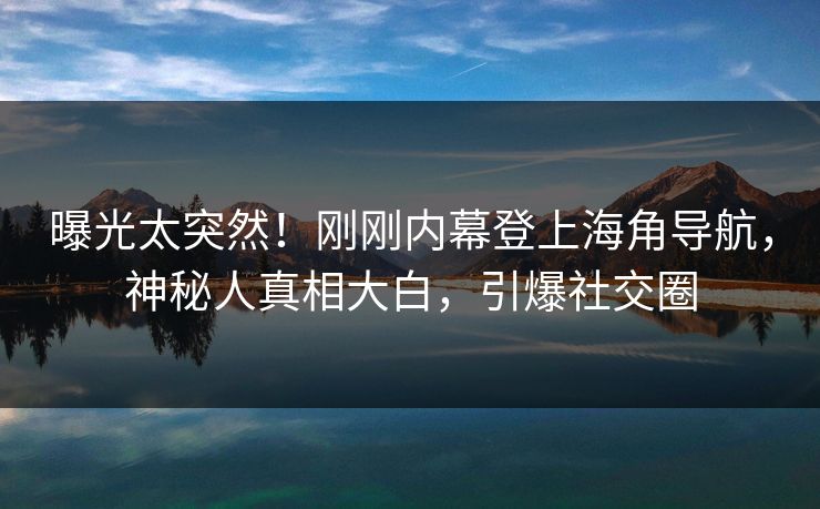 曝光太突然！刚刚内幕登上海角导航，神秘人真相大白，引爆社交圈