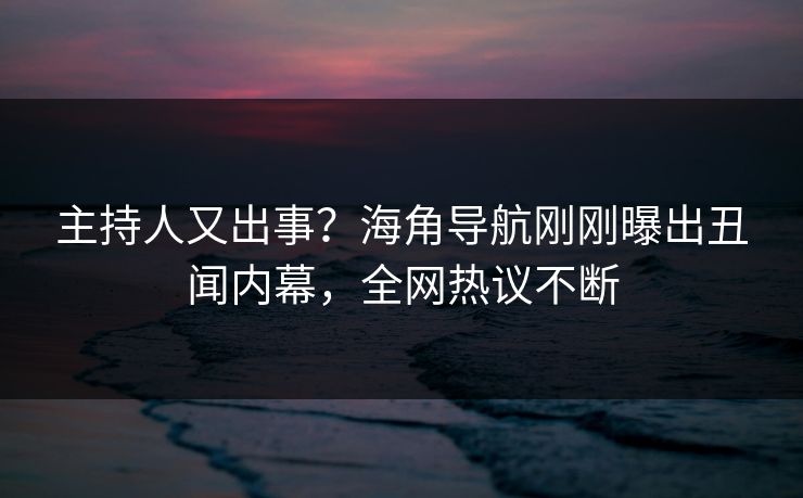 主持人又出事？海角导航刚刚曝出丑闻内幕，全网热议不断
