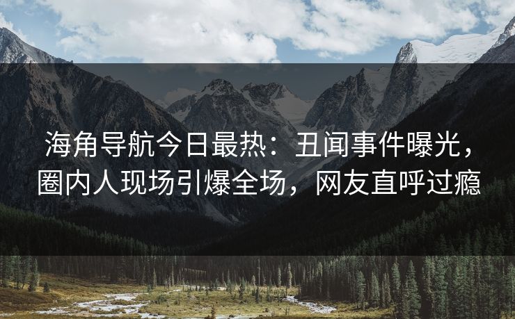 海角导航今日最热：丑闻事件曝光，圈内人现场引爆全场，网友直呼过瘾