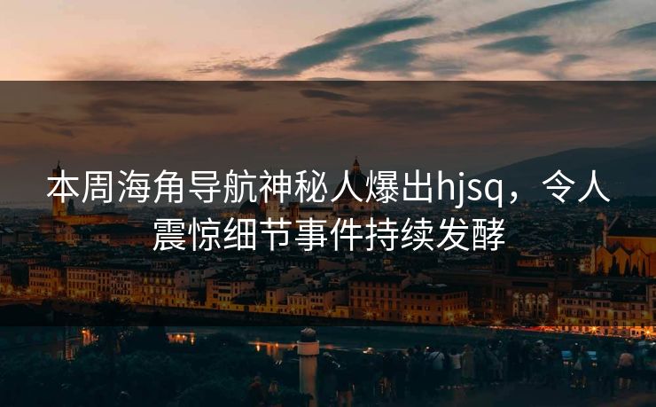 本周海角导航神秘人爆出hjsq，令人震惊细节事件持续发酵