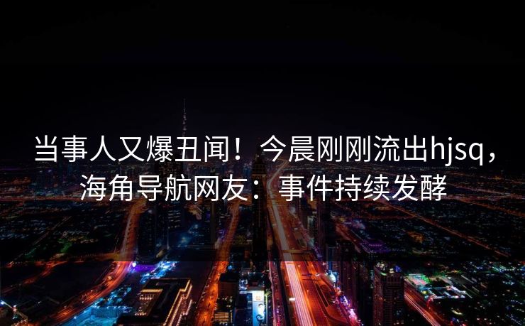当事人又爆丑闻！今晨刚刚流出hjsq，海角导航网友：事件持续发酵