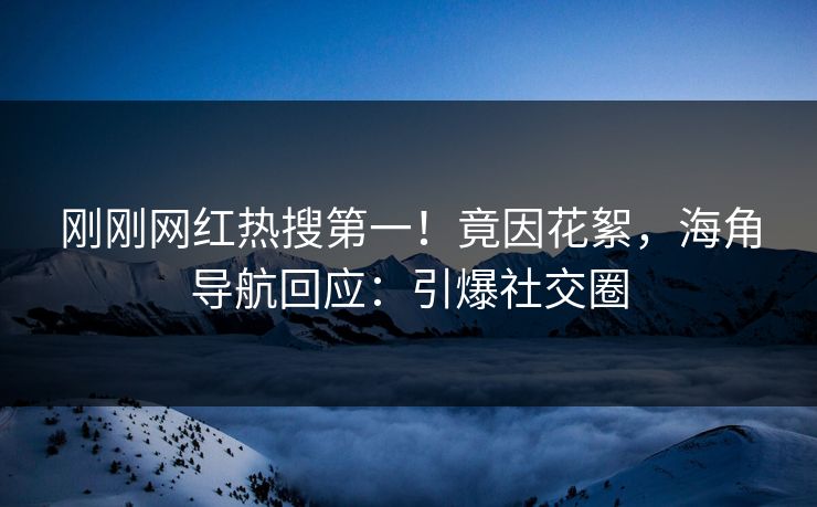 刚刚网红热搜第一！竟因花絮，海角导航回应：引爆社交圈