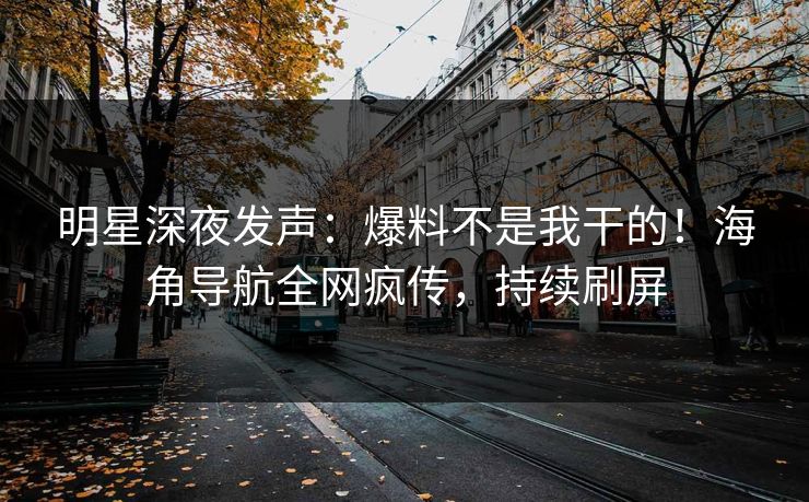 明星深夜发声：爆料不是我干的！海角导航全网疯传，持续刷屏