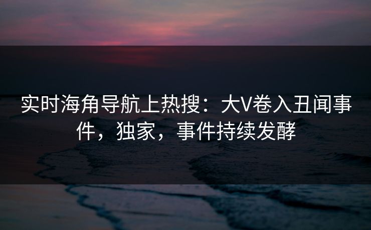 实时海角导航上热搜：大V卷入丑闻事件，独家，事件持续发酵
