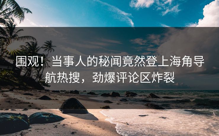 围观！当事人的秘闻竟然登上海角导航热搜，劲爆评论区炸裂