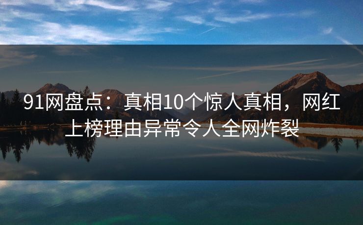 91网盘点：真相10个惊人真相，网红上榜理由异常令人全网炸裂