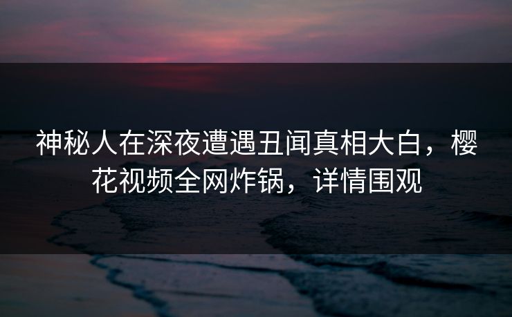 神秘人在深夜遭遇丑闻真相大白，樱花视频全网炸锅，详情围观