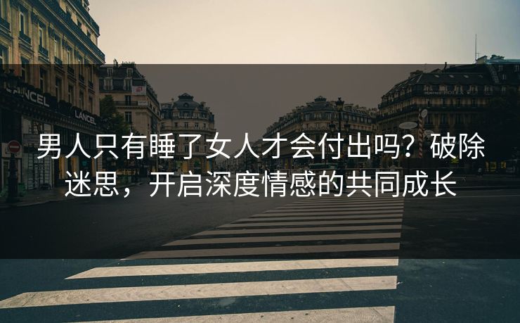 男人只有睡了女人才会付出吗？破除迷思，开启深度情感的共同成长