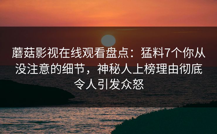 蘑菇影视在线观看盘点：猛料7个你从没注意的细节，神秘人上榜理由彻底令人引发众怒