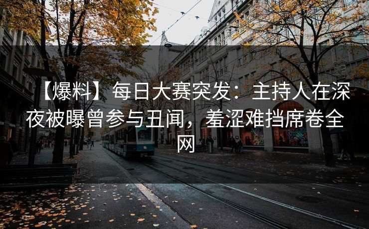 【爆料】每日大赛突发：主持人在深夜被曝曾参与丑闻，羞涩难挡席卷全网