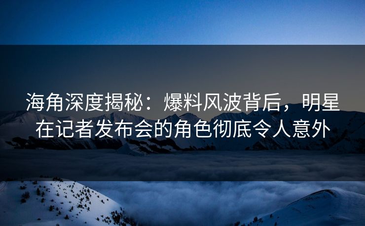 海角深度揭秘：爆料风波背后，明星在记者发布会的角色彻底令人意外