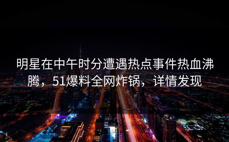 明星在中午时分遭遇热点事件热血沸腾，51爆料全网炸锅，详情发现