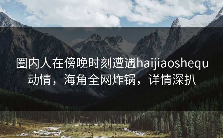 圈内人在傍晚时刻遭遇haijiaoshequ动情，海角全网炸锅，详情深扒