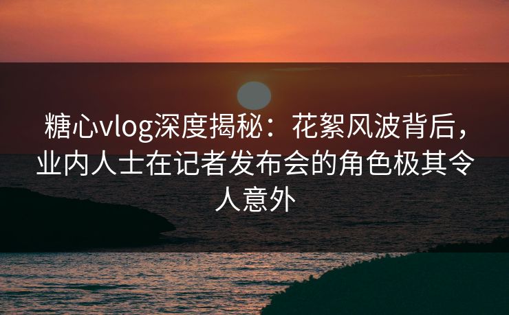 糖心vlog深度揭秘：花絮风波背后，业内人士在记者发布会的角色极其令人意外