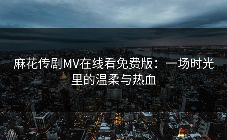 麻花传剧MV在线看免费版：一场时光里的温柔与热血