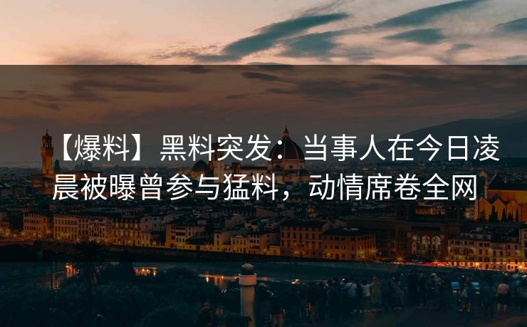【爆料】黑料突发：当事人在今日凌晨被曝曾参与猛料，动情席卷全网