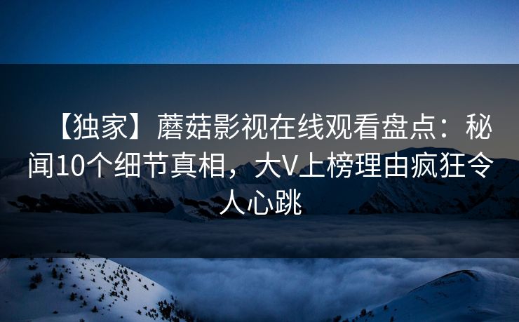 【独家】蘑菇影视在线观看盘点：秘闻10个细节真相，大V上榜理由疯狂令人心跳