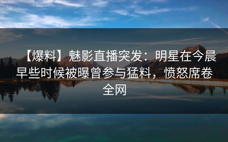 【爆料】魅影直播突发：明星在今晨早些时候被曝曾参与猛料，愤怒席卷全网