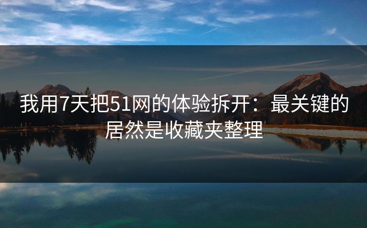 我用7天把51网的体验拆开：最关键的居然是收藏夹整理