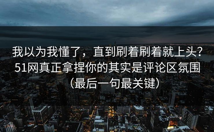 我以为我懂了，直到刷着刷着就上头？51网真正拿捏你的其实是评论区氛围（最后一句最关键）