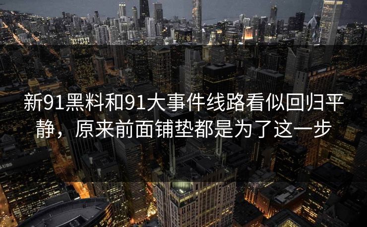 新91黑料和91大事件线路看似回归平静,原来前面铺垫都是为了这一步 新91黑料和91大事件线路看似回归平静,原来前面铺垫都是为了这一步